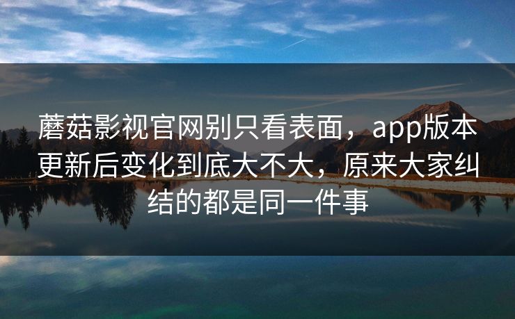 蘑菇影视官网别只看表面,app版本更新后变化到底大不大,原来大家纠结的都是同一件事