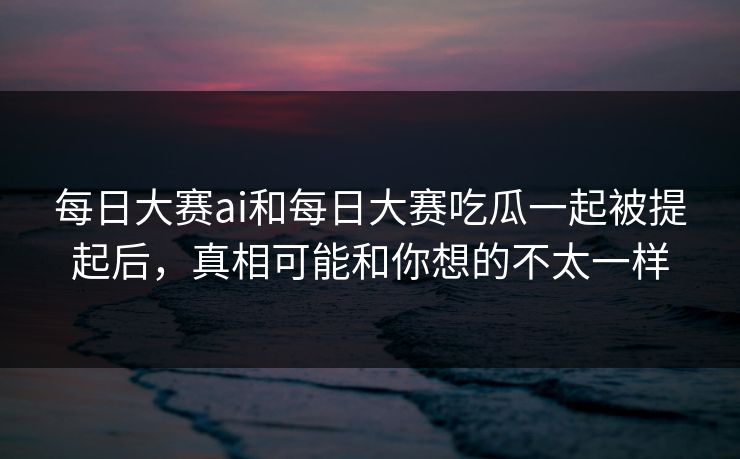 每日大赛ai和每日大赛吃瓜一起被提起后，真相可能和你想的不太一样