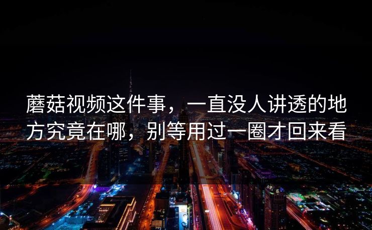 蘑菇视频这件事,一直没人讲透的地方究竟在哪,别等用过一圈才回来看 蘑菇视频这件事,一直没人讲透的地方究竟在哪,别等用过一圈才回来看