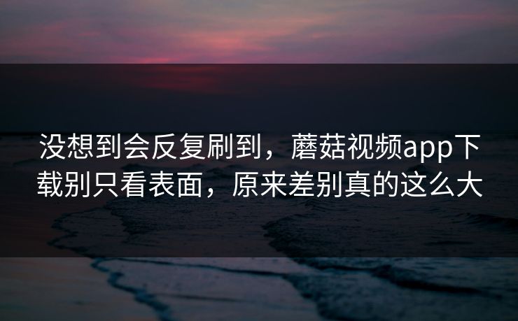 没想到会反复刷到,蘑菇视频app下载别只看表面,原来差别真的这么大 没想到会反复刷到,蘑菇视频app下载别只看表面,原来差别真的这么大