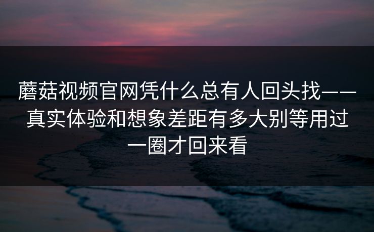 蘑菇视频官网凭什么总有人回头找——真实体验和想象差距有多大别等用过一圈才回来看 蘑菇视频官网凭什么总有人回头找——真实体验和想象差距有多大别等用过一圈才回来看
