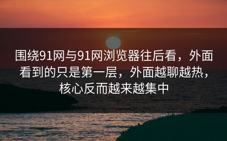 围绕91网与91网浏览器往后看，外面看到的只是第一层，外面越聊越热，核心反而越来越集中