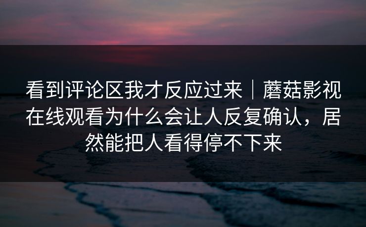看到评论区我才反应过来｜蘑菇影视在线观看为什么会让人反复确认，居然能把人看得停不下来