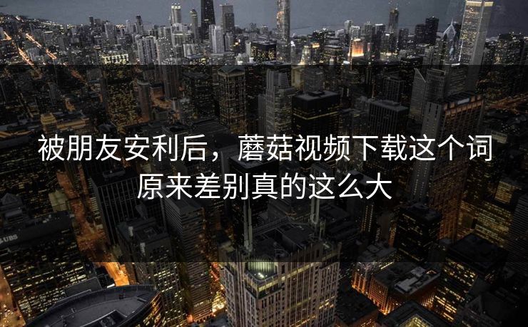 被朋友安利后,蘑菇视频下载这个词原来差别真的这么大 被朋友安利后,蘑菇视频下载这个词原来差别真的这么大