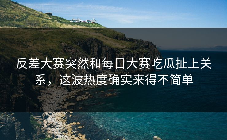 反差大赛突然和每日大赛吃瓜扯上关系,这波热度确实来得不简单