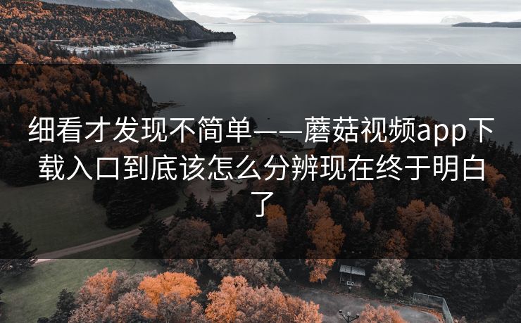 细看才发现不简单——蘑菇视频app下载入口到底该怎么分辨现在终于明白了