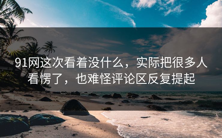 91网这次看着没什么，实际把很多人看愣了，也难怪评论区反复提起