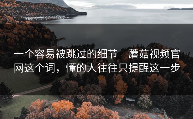 一个容易被跳过的细节｜蘑菇视频官网这个词，懂的人往往只提醒这一步