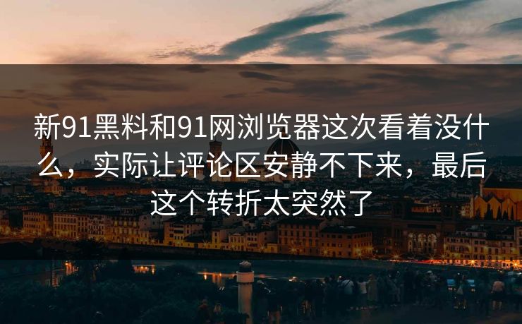 新91黑料和91网浏览器这次看着没什么,实际让评论区安静不下来,最后这个转折太突然了 新91黑料和91网浏览器这次看着没什么,实际让评论区安静不下来,最后这个转折太突然了