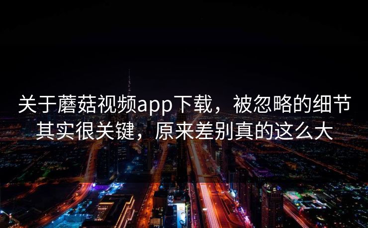 关于蘑菇视频app下载,被忽略的细节其实很关键,原来差别真的这么大 关于蘑菇视频app下载,被忽略的细节其实很关键,原来差别真的这么大