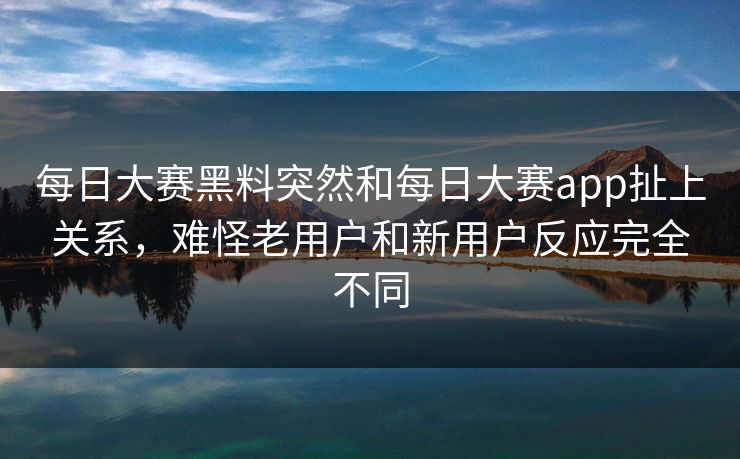 每日大赛黑料突然和每日大赛app扯上关系,难怪老用户和新用户反应完全不同