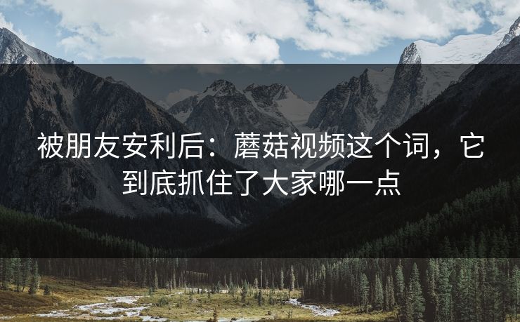 被朋友安利后:蘑菇视频这个词,它到底抓住了大家哪一点 被朋友安利后:蘑菇视频这个词,它到底抓住了大家哪一点