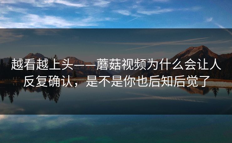 越看越上头——蘑菇视频为什么会让人反复确认,是不是你也后知后觉了 越看越上头——蘑菇视频为什么会让人反复确认,是不是你也后知后觉了