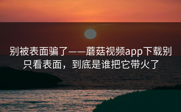 别被表面骗了——蘑菇视频app下载别只看表面，到底是谁把它带火了