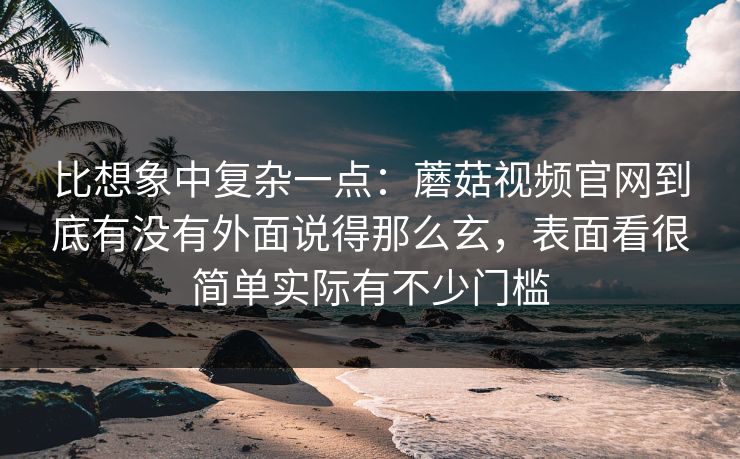 比想象中复杂一点：蘑菇视频官网到底有没有外面说得那么玄，表面看很简单实际有不少门槛